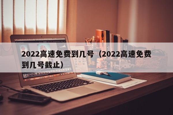 2022高速免费到几号（2022高速免费到几号截止）