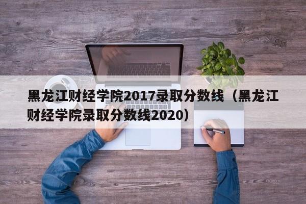 黑龙江财经学院2017录取分数线（黑龙江财经学院录取分数线2020）