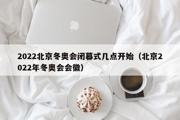 2022北京冬奥会闭幕式几点开始（北京2022年冬奥会会徽）