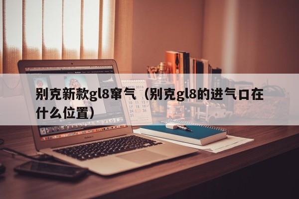 别克新款gl8窜气（别克gl8的进气口在什么位置）