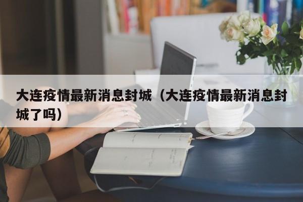 大连疫情最新消息封城（大连疫情最新消息封城了吗）