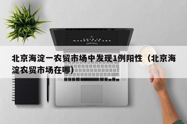 北京海淀一农贸市场中发现1例阳性（北京海淀农贸市场在哪）