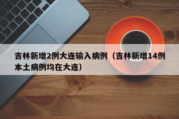 吉林新增2例大连输入病例（吉林新增14例本土病例均在大连）