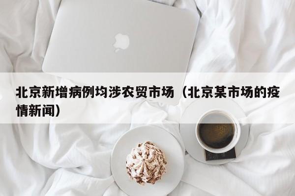 北京新增病例均涉农贸市场（北京某市场的疫情新闻）