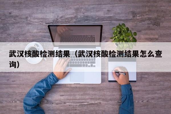 武汉核酸检测结果（武汉核酸检测结果怎么查询）