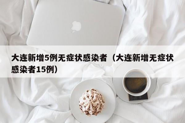 大连新增5例无症状感染者（大连新增无症状感染者15例）