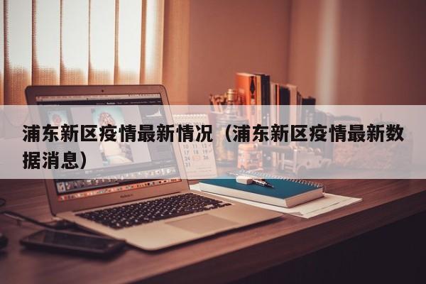 浦东新区疫情最新情况（浦东新区疫情最新数据消息）