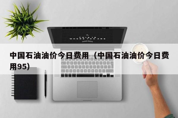 中国石油油价今日费用（中国石油油价今日费用95）