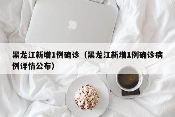 黑龙江新增1例确诊（黑龙江新增1例确诊病例详情公布）