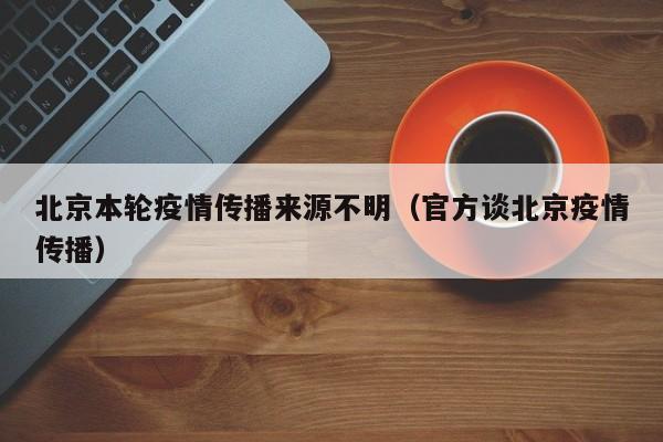 北京本轮疫情传播来源不明（官方谈北京疫情传播）