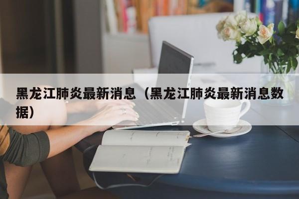 黑龙江肺炎最新消息（黑龙江肺炎最新消息数据）
