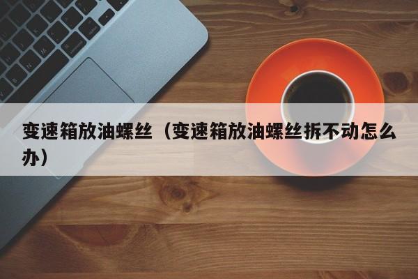 变速箱放油螺丝（变速箱放油螺丝拆不动怎么办）