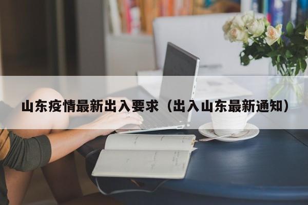 山东疫情最新出入要求（出入山东最新通知）