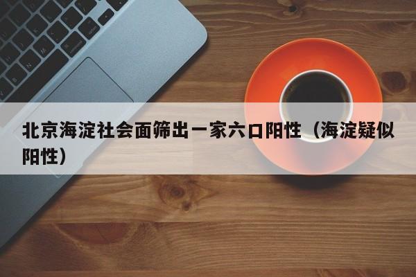 北京海淀社会面筛出一家六口阳性（海淀疑似阳性）