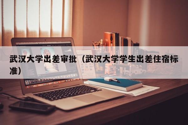 武汉大学出差审批（武汉大学学生出差住宿标准）