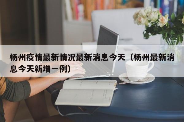 杨州疫情最新情况最新消息今天（杨州最新消息今天新增一例）