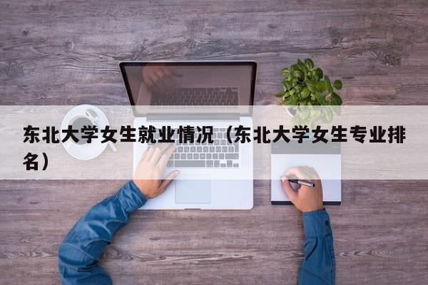 东北大学女生就业情况（东北大学女生专业排名）