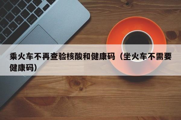 乘火车不再查验核酸和健康码（坐火车不需要健康码）