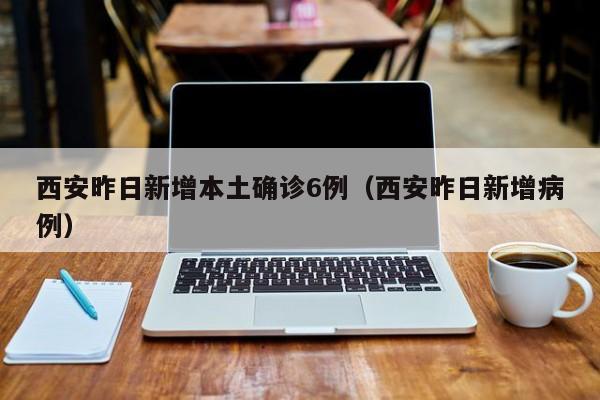 西安昨日新增本土确诊6例（西安昨日新增病例）