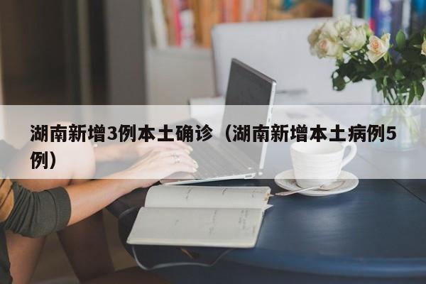 湖南新增3例本土确诊（湖南新增本土病例5例）