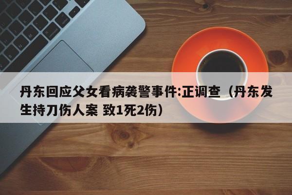 丹东回应父女看病袭警事件:正调查（丹东发生持刀伤人案 致1死2伤）