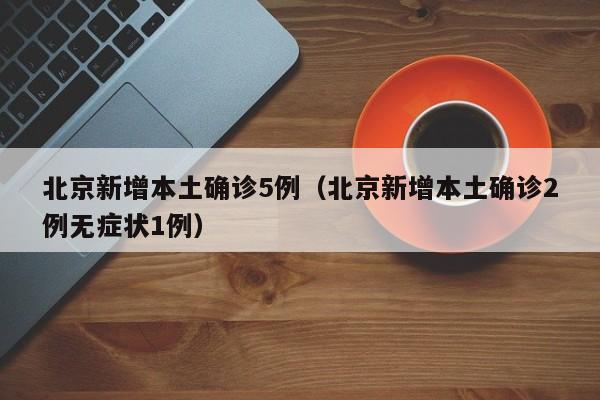 北京新增本土确诊5例（北京新增本土确诊2例无症状1例）