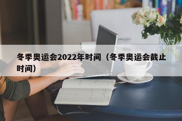 冬季奥运会2022年时间（冬季奥运会截止时间）