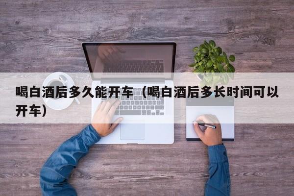 喝白酒后多久能开车（喝白酒后多长时间可以开车）