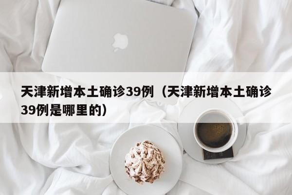 天津新增本土确诊39例（天津新增本土确诊39例是哪里的）
