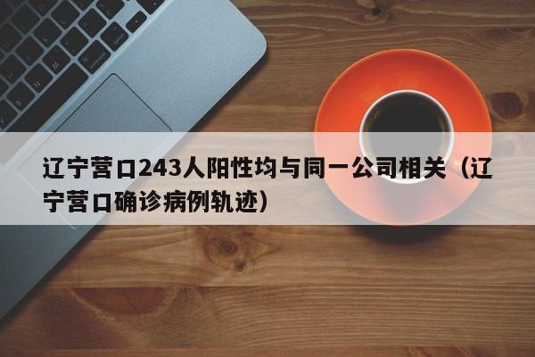 辽宁营口243人阳性均与同一公司相关（辽宁营口确诊病例轨迹）
