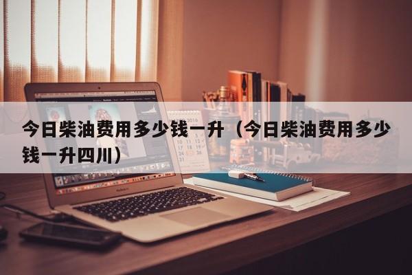 今日柴油费用多少钱一升（今日柴油费用多少钱一升四川）