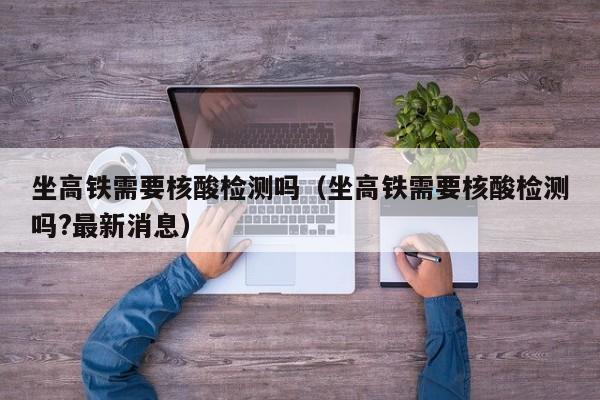 坐高铁需要核酸检测吗（坐高铁需要核酸检测吗?最新消息）