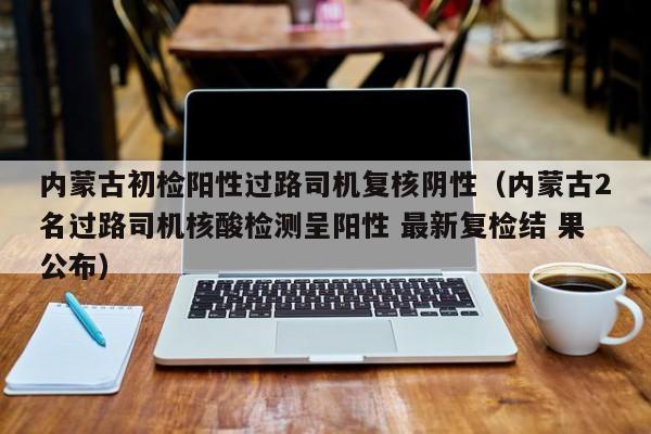 内蒙古初检阳性过路司机复核阴性（内蒙古2名过路司机核酸检测呈阳性 最新复检结 果公布）
