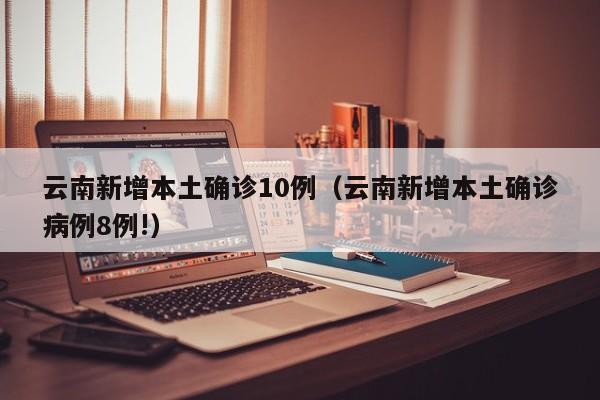 云南新增本土确诊10例（云南新增本土确诊病例8例!）