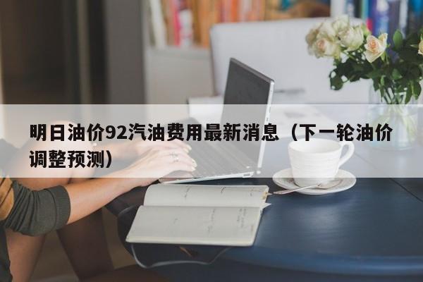 明日油价92汽油费用最新消息（下一轮油价调整预测）