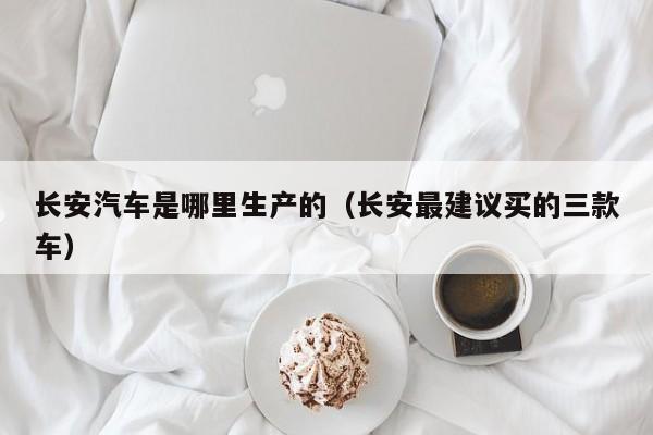 长安汽车是哪里生产的（长安最建议买的三款车）
