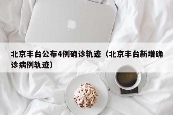 北京丰台公布4例确诊轨迹（北京丰台新增确诊病例轨迹）
