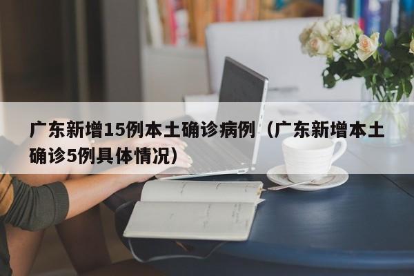 广东新增15例本土确诊病例（广东新增本土确诊5例具体情况）