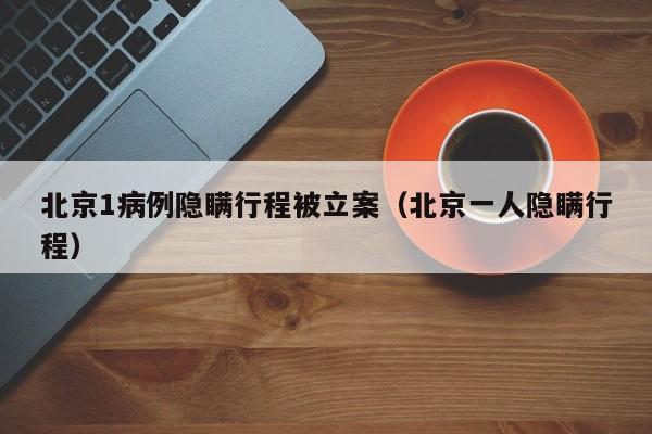 北京1病例隐瞒行程被立案（北京一人隐瞒行程）