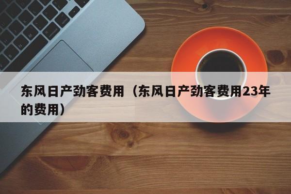 东风日产劲客费用（东风日产劲客费用23年的费用）