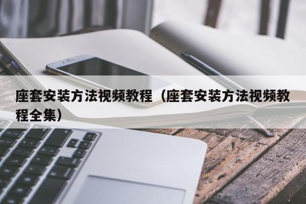 座套安装方法视频教程（座套安装方法视频教程全集）