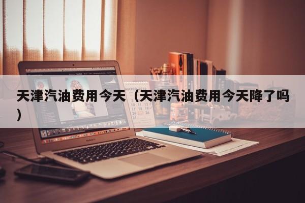 天津汽油费用今天（天津汽油费用今天降了吗）