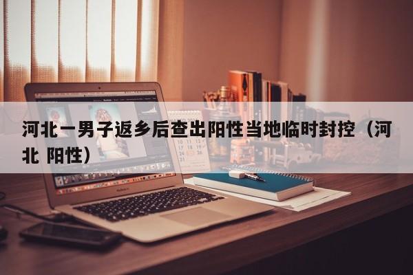 河北一男子返乡后查出阳性当地临时封控（河北 阳性）