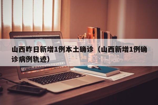 山西昨日新增1例本土确诊（山西新增1例确诊病例轨迹）