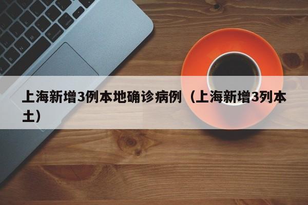 上海新增3例本地确诊病例（上海新增3列本土）