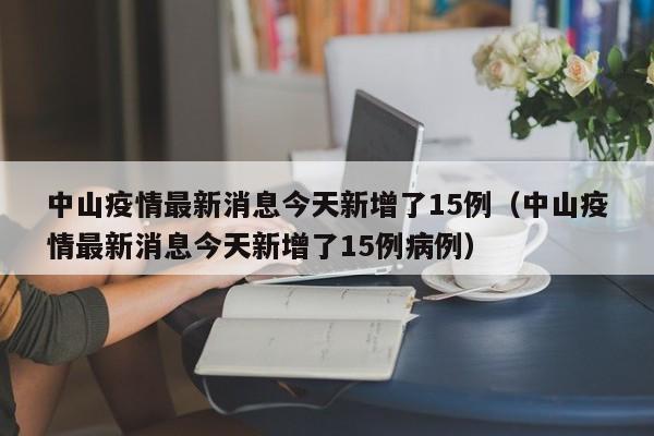 中山疫情最新消息今天新增了15例（中山疫情最新消息今天新增了15例病例）