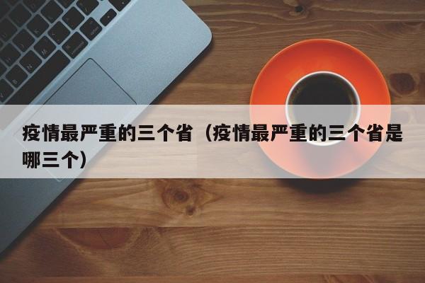 疫情最严重的三个省（疫情最严重的三个省是哪三个）