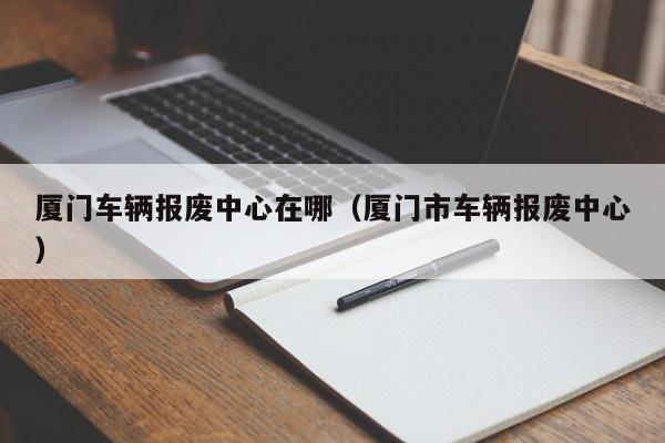 厦门车辆报废中心在哪（厦门市车辆报废中心）