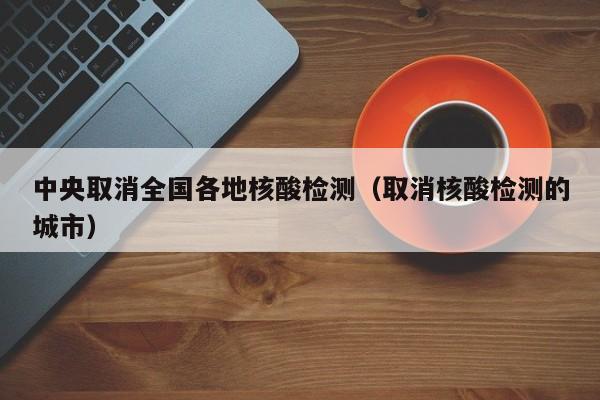 中央取消全国各地核酸检测（取消核酸检测的城市）