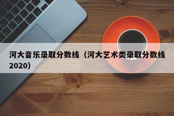 河大音乐录取分数线（河大艺术类录取分数线2020）